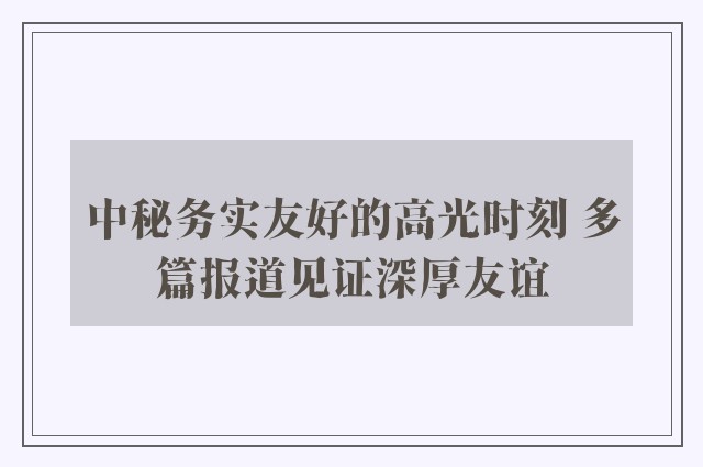 中秘务实友好的高光时刻 多篇报道见证深厚友谊