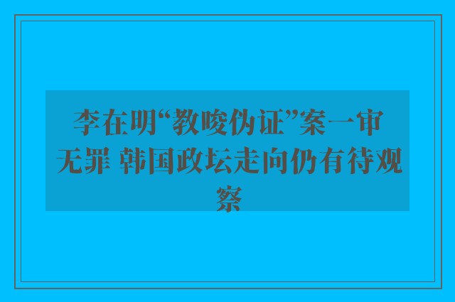 李在明“教唆伪证”案一审无罪 韩国政坛走向仍有待观察