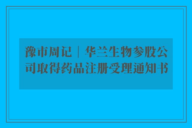 豫市周记｜华兰生物参股公司取得药品注册受理通知书