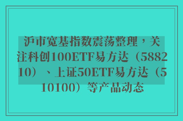 沪市宽基指数震荡整理，关注科创100ETF易方达（588210）、上证50ETF易方达（510100）等产品动态