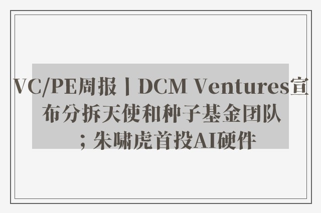 VC/PE周报丨DCM Ventures宣布分拆天使和种子基金团队；朱啸虎首投AI硬件