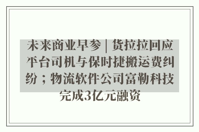 未来商业早参 | 货拉拉回应平台司机与保时捷搬运费纠纷；物流软件公司富勒科技完成3亿元融资