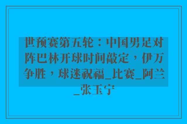 世预赛第五轮：中国男足对阵巴林开球时间敲定，伊万争胜，球迷祝福_比赛_阿兰_张玉宁