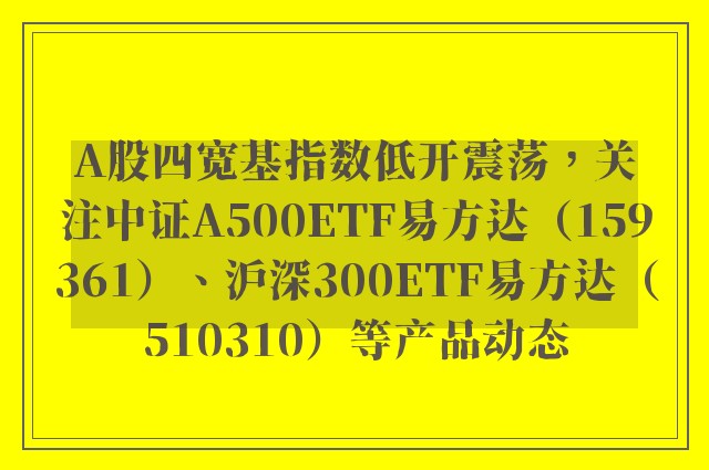 A股四宽基指数低开震荡，关注中证A500ETF易方达（159361）、沪深300ETF易方达（510310）等产品动态