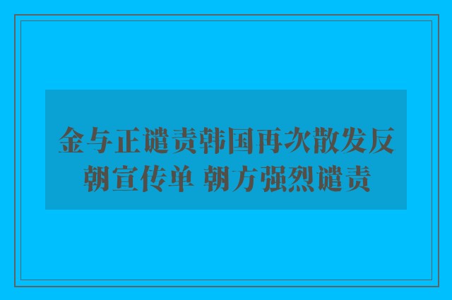 金与正谴责韩国再次散发反朝宣传单 朝方强烈谴责