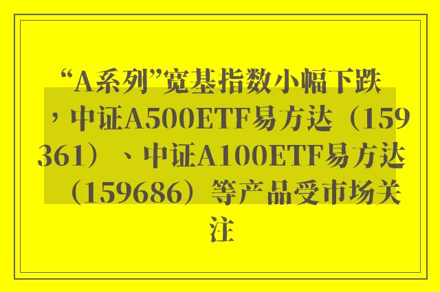 “A系列”宽基指数小幅下跌，中证A500ETF易方达（159361）、中证A100ETF易方达（159686）等产品受市场关注