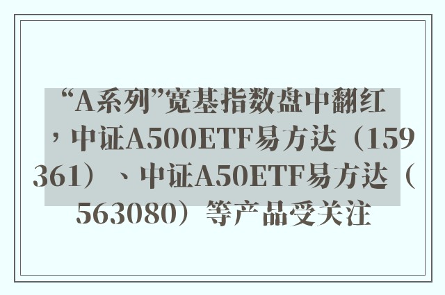 “A系列”宽基指数盘中翻红，中证A500ETF易方达（159361）、中证A50ETF易方达（563080）等产品受关注