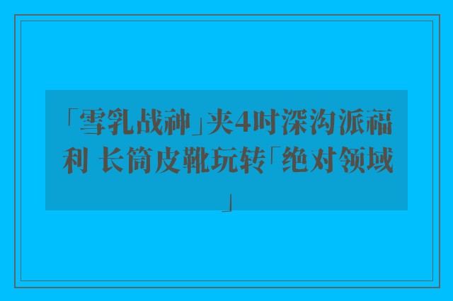 「雪乳战神」夹4吋深沟派福利 长筒皮靴玩转「绝对领域」