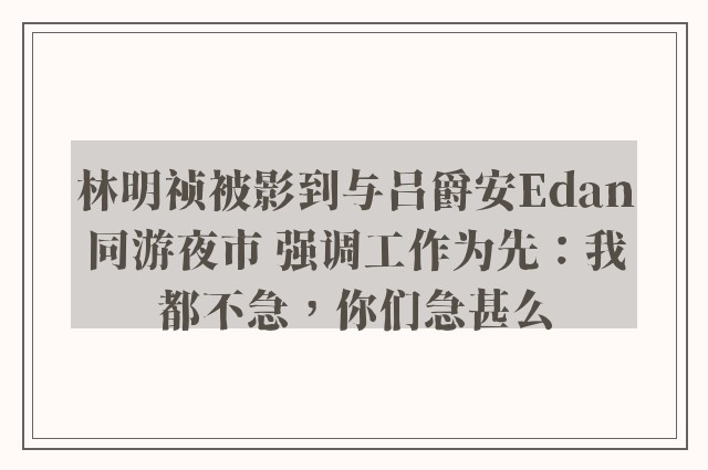 林明祯被影到与吕爵安Edan同游夜市 强调工作为先：我都不急，你们急甚么