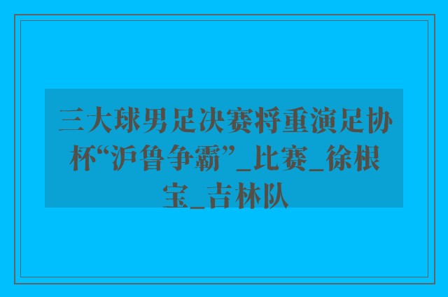 三大球男足决赛将重演足协杯“沪鲁争霸”_比赛_徐根宝_吉林队