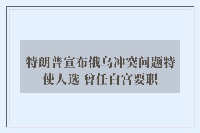 特朗普宣布俄乌冲突问题特使人选 曾任白宫要职