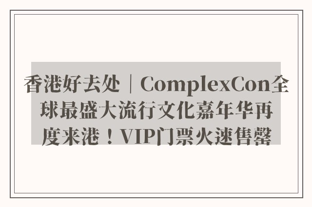 香港好去处｜ComplexCon全球最盛大流行文化嘉年华再度来港！VIP门票火速售罄