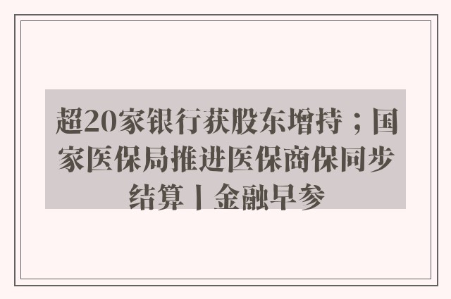 超20家银行获股东增持；国家医保局推进医保商保同步结算丨金融早参