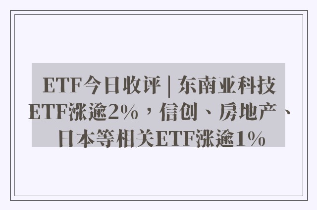 ETF今日收评 | 东南亚科技ETF涨逾2%，信创、房地产、日本等相关ETF涨逾1%