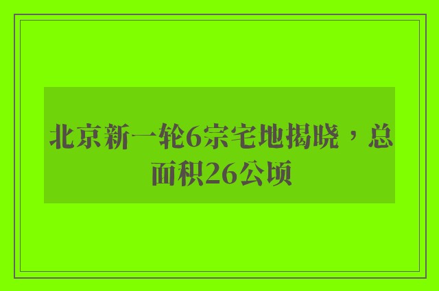 北京新一轮6宗宅地揭晓，总面积26公顷