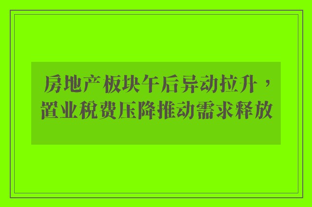 房地产板块午后异动拉升，置业税费压降推动需求释放