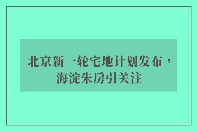 北京新一轮宅地计划发布，海淀朱房引关注