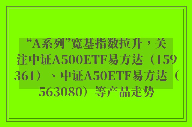 “A系列”宽基指数拉升，关注中证A500ETF易方达（159361）、中证A50ETF易方达（563080）等产品走势