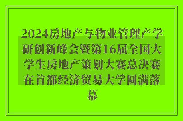 2024房地产与物业管理产学研创新峰会暨第16届全国大学生房地产策划大赛总决赛在首都经济贸易大学圆满落幕