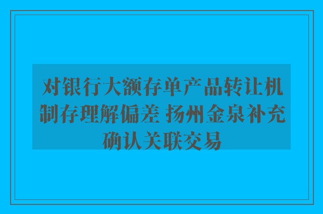 对银行大额存单产品转让机制存理解偏差 扬州金泉补充确认关联交易