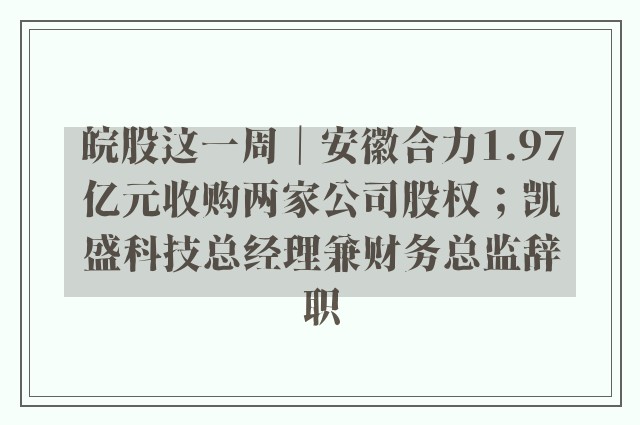 皖股这一周｜安徽合力1.97亿元收购两家公司股权；凯盛科技总经理兼财务总监辞职