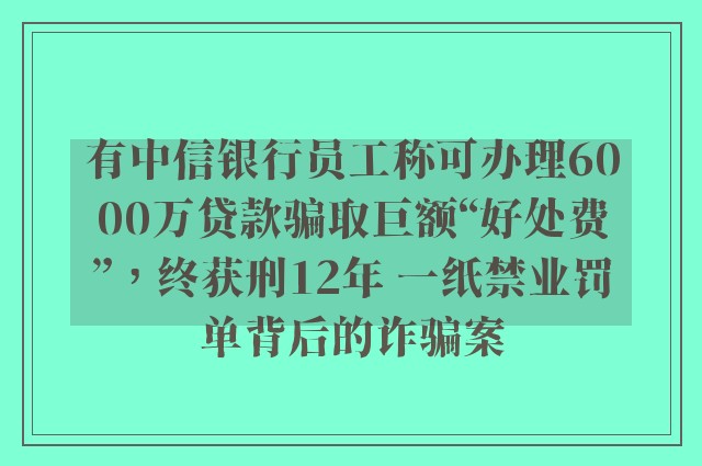 有中信银行员工称可办理6000万贷款骗取巨额“好处费”，终获刑12年 一纸禁业罚单背后的诈骗案