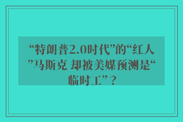 “特朗普2.0时代”的“红人”马斯克 却被美媒预测是“临时工”？