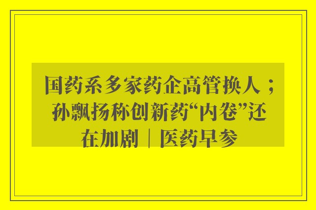 国药系多家药企高管换人；孙飘扬称创新药“内卷”还在加剧｜医药早参