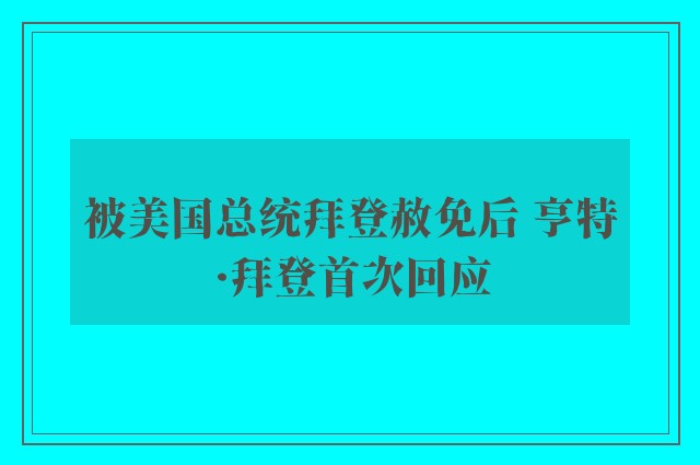 被美国总统拜登赦免后 亨特·拜登首次回应