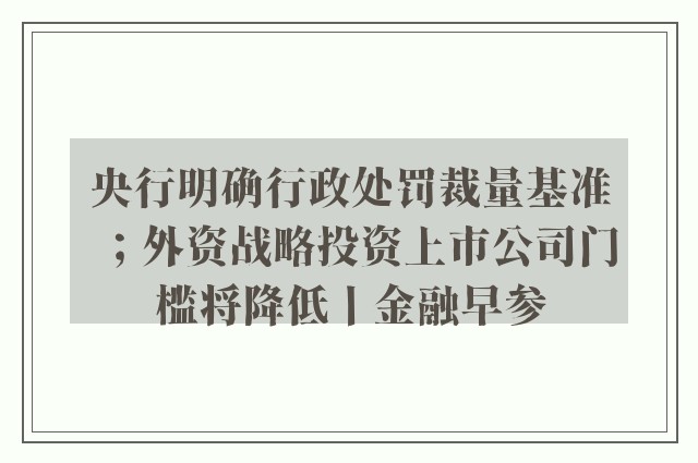 央行明确行政处罚裁量基准；外资战略投资上市公司门槛将降低丨金融早参