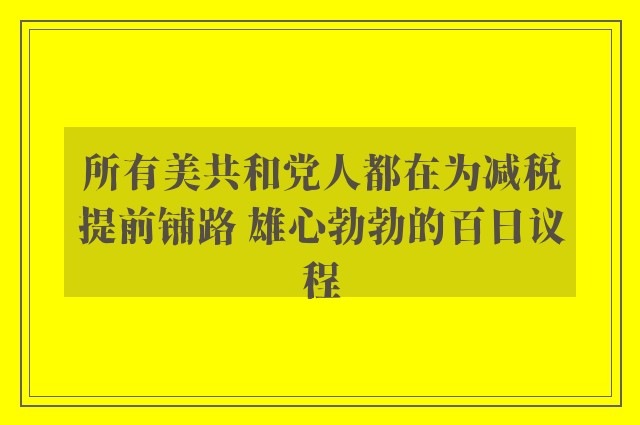 所有美共和党人都在为减税提前铺路 雄心勃勃的百日议程