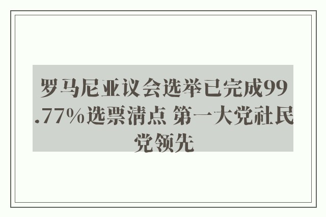 罗马尼亚议会选举已完成99.77%选票清点 第一大党社民党领先