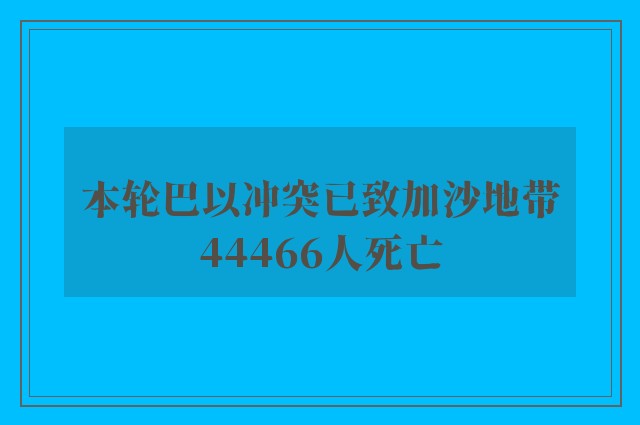 本轮巴以冲突已致加沙地带44466人死亡