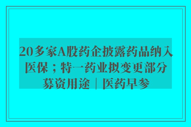 20多家A股药企披露药品纳入医保；特一药业拟变更部分募资用途｜医药早参