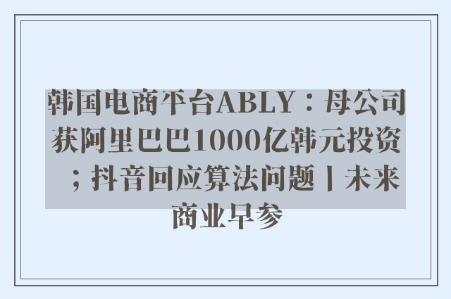 韩国电商平台ABLY：母公司获阿里巴巴1000亿韩元投资；抖音回应算法问题丨未来商业早参