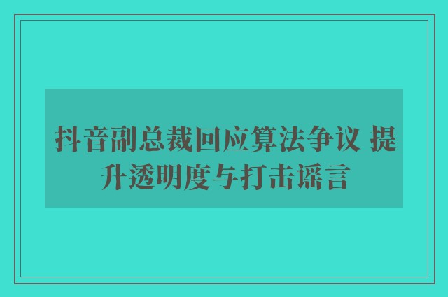 抖音副总裁回应算法争议 提升透明度与打击谣言