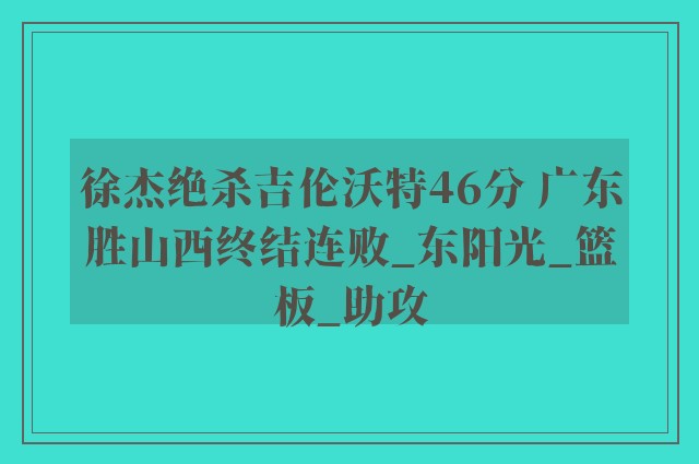 徐杰绝杀吉伦沃特46分 广东胜山西终结连败_东阳光_篮板_助攻