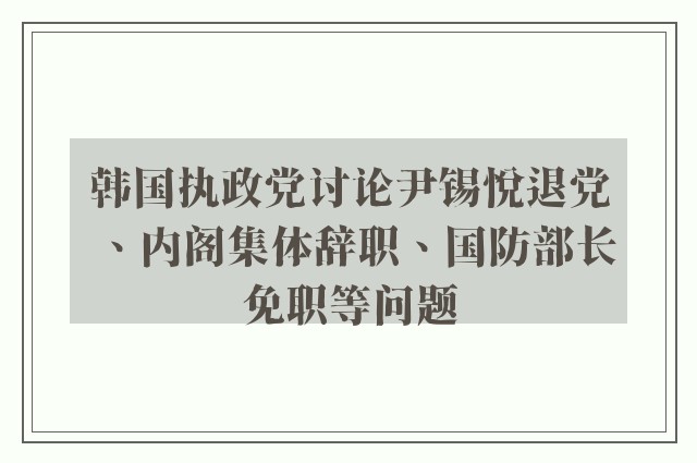 韩国执政党讨论尹锡悦退党、内阁集体辞职、国防部长免职等问题