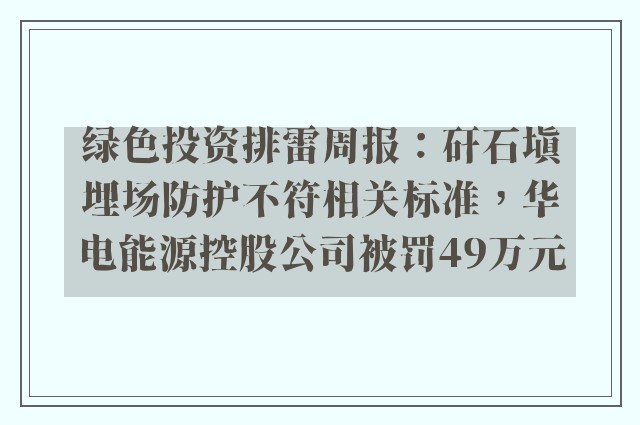 绿色投资排雷周报：矸石填埋场防护不符相关标准，华电能源控股公司被罚49万元