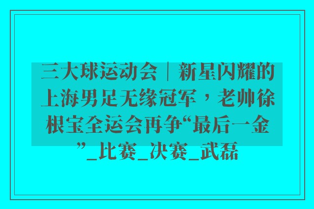 三大球运动会｜新星闪耀的上海男足无缘冠军，老帅徐根宝全运会再争“最后一金”_比赛_决赛_武磊