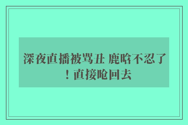 深夜直播被骂丑 鹿晗不忍了！直接呛回去