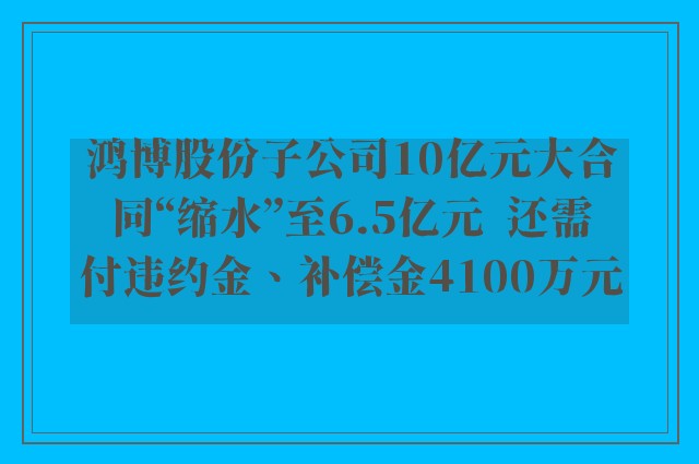 鸿博股份子公司10亿元大合同“缩水”至6.5亿元  还需付违约金、补偿金4100万元