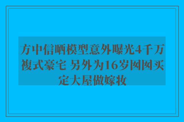 方中信晒模型意外曝光4千万複式豪宅 另外为16岁囡囡买定大屋做嫁妆