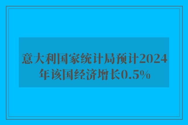 意大利国家统计局预计2024年该国经济增长0.5%