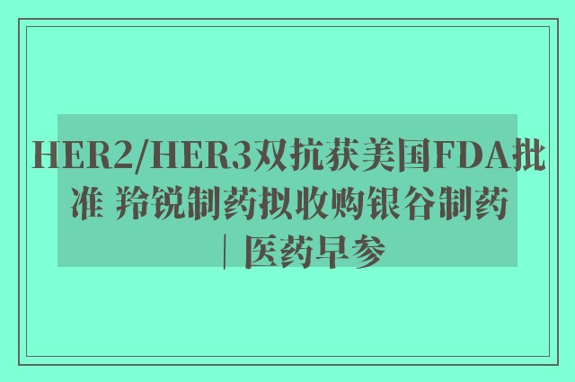 HER2/HER3双抗获美国FDA批准 羚锐制药拟收购银谷制药｜医药早参