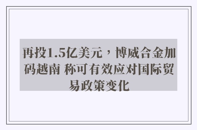 再投1.5亿美元，博威合金加码越南 称可有效应对国际贸易政策变化