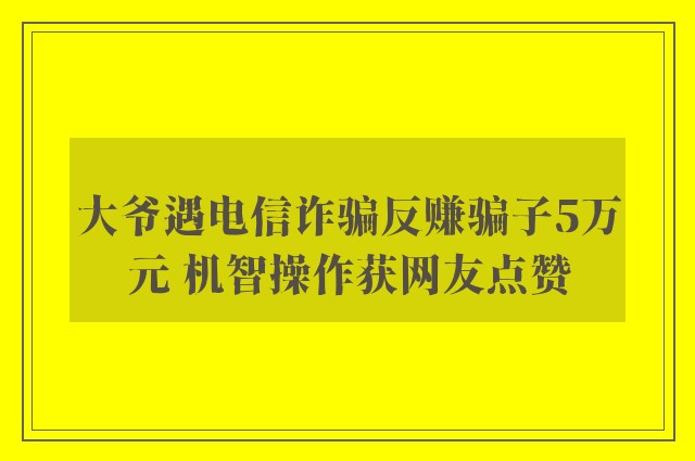 大爷遇电信诈骗反赚骗子5万元 机智操作获网友点赞