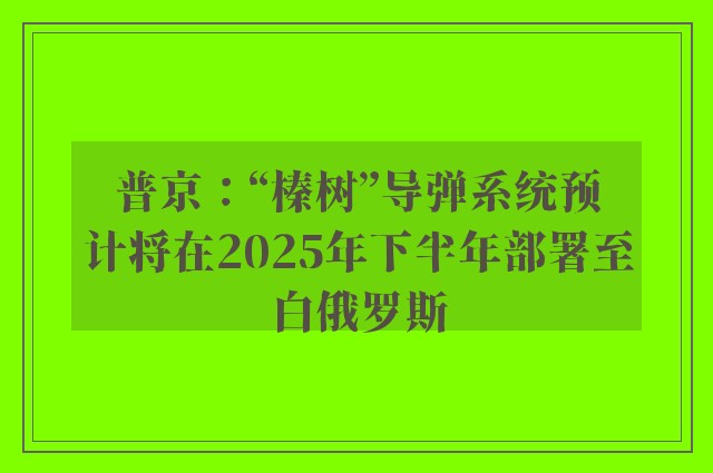 普京：“榛树”导弹系统预计将在2025年下半年部署至白俄罗斯