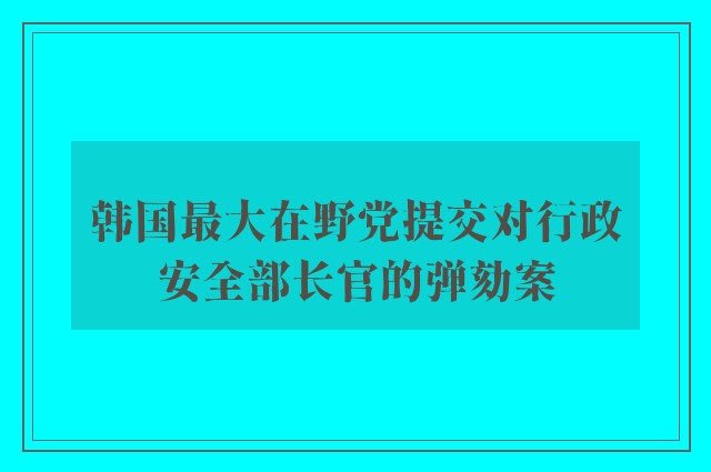 韩国最大在野党提交对行政安全部长官的弹劾案