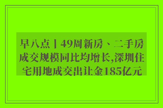 早八点丨49周新房、二手房成交规模同比均增长,深圳住宅用地成交出让金185亿元